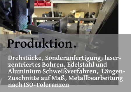 Produktion. Drehstücke, Sonderanfertigung, laser- zentriertes Bohren, Edelstahl und  Aluminium Schweißverfahren,  Längen- Zuschnitte auf Maß, Metallbearbeitung  nach ISO-Toleranzen