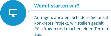 Womit starten wir?  Anfragen, anrufen. Schildern Sie uns ihr konkretes Projekt, wir stellen gezielt Rückfragen und machen einen Termin aus.